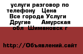 услуги разговор по телефону › Цена ­ 800 - Все города Услуги » Другие   . Амурская обл.,Шимановск г.